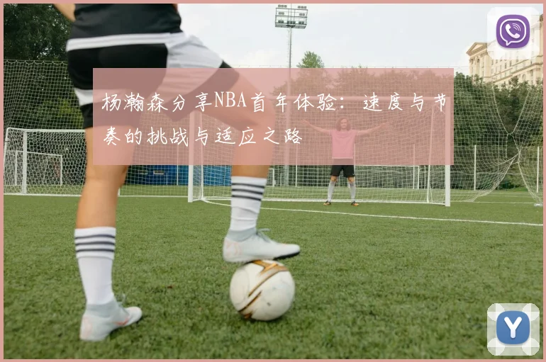 杨瀚森分享NBA首年体验：速度与节奏的挑战与适应之路