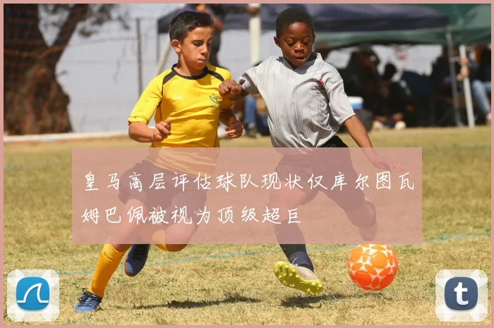 皇马高层评估球队现状仅库尔图瓦姆巴佩被视为顶级超巨