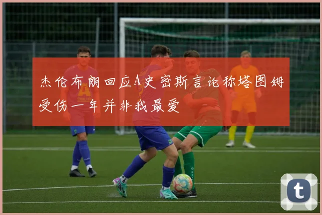 杰伦布朗回应A史密斯言论称塔图姆受伤一年并非我最爱