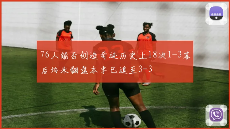 76人能否创造奇迹历史上18次1-3落后均未翻盘本季已追至3-3