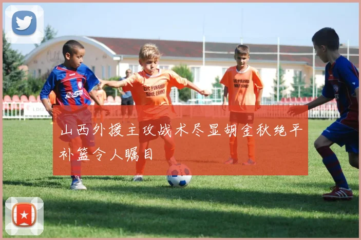 山西外援主攻战术尽显胡金秋绝平补篮令人瞩目