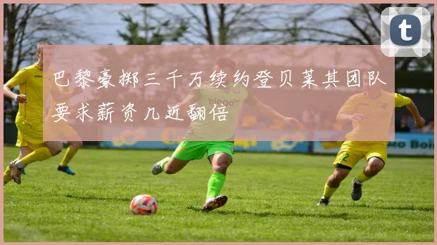 巴黎豪掷三千万续约登贝莱其团队要求薪资几近翻倍