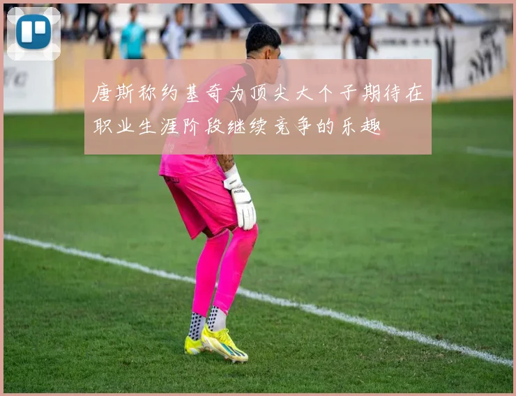 唐斯称约基奇为顶尖大个子期待在职业生涯阶段继续竞争的乐趣