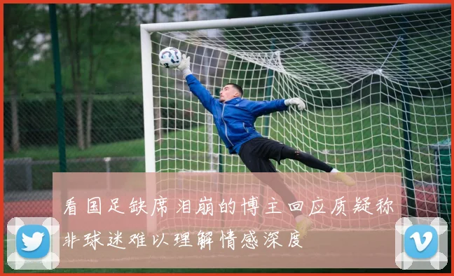 看国足缺席泪崩的博主回应质疑称非球迷难以理解情感深度