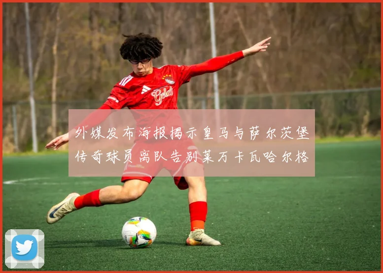 外媒发布海报揭示皇马与萨尔茨堡传奇球员离队告别莱万卡瓦哈尔格列兹曼