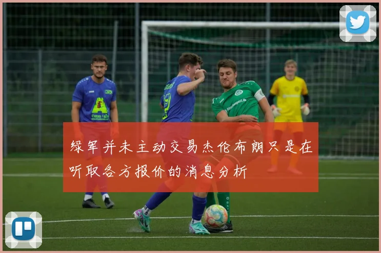 绿军并未主动交易杰伦布朗只是在听取各方报价的消息分析