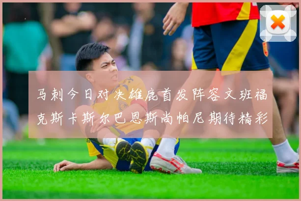 马刺今日对决雄鹿首发阵容文班福克斯卡斯尔巴恩斯尚帕尼期待精彩表现