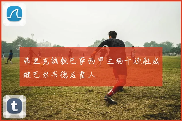 弗里克执教巴萨西甲主场十连胜成继巴尔韦德后首人